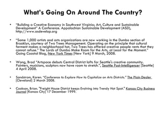 What’s Going On Around The Country? “ Building a Creative Economy in Southwest Virginia; Art, Culture and Sustainable Development” A Conference. Appalachian Sustainable Development (ASD), http://www.asdevelop.org “ Some 1,000 artists and arts organizations are now working in the Dumbo section of Brooklyn, courtesy of Two Trees Management. Operating on the principle that cultural ferment makes a neighborhood hot, Two Trees has offered creative people rents that they cannot refuse.” The Lords of Dumbo Make Room for the Arts, at Least for the Moment.” Going Coastal Blog,  New York Times  [New York ]  9 March, 2008. Wong, Brad  “ Artspace debuts Central District lofts for Seattle's creative community.   Painters, musicians, sculptors now have room to stretch.”,  Seattle Post-Intelligencer  [Seattle] 4 April 2008. Sandstrom, Karen. “ Conference to Explore How to Capitalize on Arts Districts.”   The Plain Dealer  [Cleveland] 2 March 2008.  Cookson, Brian. "Freight House District keeps Evolving into Trendy Hot Spot."  Kansas City Business Journal  [Kansas City] 17 December 1999.  