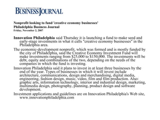 Nonprofit looking to fund 'creative economy businesses' Philadelphia Business Journal Friday, November 2, 2007 Innovation Philadelphia  said Thursday it is launching a fund to make seed and early-stage investments in what it calls "creative economy businesses" in the Philadelphia area.  The economic-development nonprofit, which was formed and is mostly funded by the city of Philadelphia, said the Creative Economy Investment Fund will make investments ranging from $25,000 to $150,000. The investments will be debt, equity and combinations of the two, depending on the needs of the companies in which the fund is investing.  Innovation Philadelphia said it plans to invest in at least three businesses by the end of the year. Types of businesses in which it will invest include architecture, communications, design and merchandising, digital media, engineering, fashion design, music, video, film and film production. Also: graphic arts, information technology, interior and industrial design, marketing, multimedia design, photography, planning, product design and software development.  Investment applications and guidelines are on Innovation Philadelphia's Web site, www.innovationphiladelphia.com 