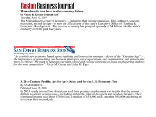 Massachusetts now has creative economy liaison by Naomi R. Kooker Journal staff Thursday, April 12, 2007  The Massachusetts creative economy -- industries that include education, film, software, tourism, museums, art and design -- is now an official arm of the state's Executive Office of Housing & Economic Development.  The creative economy has pumped upwards of $4 billion into the state's economy over the past five years.  February 2, 2009  “ As a whole new economy based upon creativity and innovation emerges – dawn of the “Creative Age” – the importance of reinventing our business strategies, our corporations, our communities, our schools and more is critical.  We need to redesign our high school and college curricula to focus on preparing students for this new competition”  Joyce M. Gattas and John M. Eger. A 21st-Century Profile: Art for Art's Sake, and for the U.S. Economy, Too  By SAM ROBERTS  Published: June 12, 2008 In 2005 nearly two million Americans said their primary employment was in jobs that the census defines as artists' occupations -- including architects, interior designers and window dressers. Their combined income was about $70 billion, a median of $34,800 each. Another 300,000 said being an artist was their second job.  