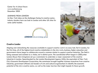 Creative London   Aligning and rationalizing the resources available to support creative work is no easy task. But in London, for the first time, all of the highest-level creative stakeholders in the city—arts, business, higher education and government—have begun to collaborate around a common mission to support creative industries. The field is being assessed and assisted as a whole, not in distinct parts. The coordinated effort began in 2003,when London Mayor Ken Livingstone set up a commission to undertake a major assessment of the creative industries in London. Spearheaded by the London Development Agency (LDA), the equivalent of New York City’s Economic Development Corporation, the commission brought together business executives from creative industries, government officials and leaders of arts and cultural organizations to identify the economic potential of the city’s creative sector, as well as the major barriers that might impede its future growth. Center for A Urban Future www.nycfuture.org December 2005  LEARNING FROM LONDON As New York takes on the challenges facing its creative sector, industry leaders here can look to London and other UK cities for some useful models. 