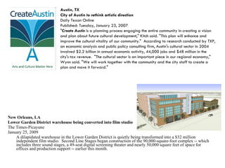 New Orleans, LA Lower Garden District warehouse being converted into film studio The Times-Picayune  January 25, 2009 A dilapidated warehouse in the Lower Garden District is quietly being transformed into a $32 million independent film studio.  Second Line Stages began construction of the 90,000-square-foot complex -- which includes three sound stages, a 49-seat digital screening theater and nearly 50,000 square feet of space for offices and production support -- earlier this month. Austin, TX City of Austin to rethink artistic direction Daily Texan Online Published: Tuesday, January 23, 2007 " Create Austin  is a planning process engaging the entire community in creating a vision and plan about future cultural development," Kitch said. "This plan will enhance and improve the cultural vitality of our community."  According to research conducted by TXP, an economic analysis and public policy consulting firm, Austin's cultural sector in 2004 involved $2.2 billion in annual economic activity, 44,000 jobs and $48 million in the city's tax revenue.  "The cultural sector is an important piece in our regional economy," Wynn said. "We will work together with the community and the city staff to create a plan and move it forward."  