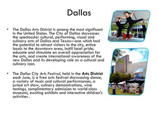 Dallas The Dallas Arts District is among the most significant in the United States. The City of Dallas showcases the spectacular cultural, performing, visual and culinary arts of Dallas and Texas—one which had the potential to attract visitors to the city, entice locals to the downtown area, instill local pride, educate and stimulate an overall appreciation for the arts, and create international awareness of the new Dallas and its developing role as a cultural and culinary icon.  The  Dallas City Arts Festival , held in the  Arts District  each June, is a free arts festival showcasing dance, a variety of music and cultural performances, a juried art show, culinary demonstrations, wine tastings, complimentary admission to world-class museums, exciting exhibits and interactive children's activities . 