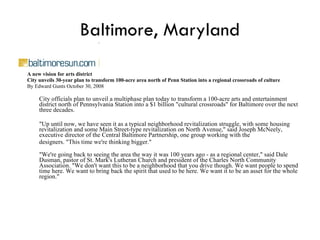 Baltimore, Maryland A new vision for arts district City unveils 30-year plan to transform 100-acre area north of Penn Station into a regional crossroads of culture By Edward Gunts October 30, 2008 City officials plan to unveil a multiphase plan today to transform a 100-acre arts and entertainment district north of Pennsylvania Station into a $1 billion "cultural crossroads" for Baltimore over the next three decades.  "Up until now, we have seen it as a typical neighborhood revitalization struggle, with some housing revitalization and some Main Street-type revitalization on North Avenue," said Joseph McNeely, executive director of the Central Baltimore Partnership, one group working with the designers. "This time we're thinking bigger." "We're going back to seeing the area the way it was 100 years ago - as a regional center," said Dale Dusman, pastor of St. Mark's Lutheran Church and president of the Charles North Community Association. "We don't want this to be a neighborhood that you drive though. We want people to spend time here. We want to bring back the spirit that used to be here. We want it to be an asset for the whole region."  