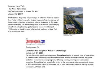 Beacon, New York The New York Times  A City Reborn as a Haven for Art March 26, 2009 EVEN before it opened six years ago in a former Nabisco cracker box factory, Dia:Beacon, the largest museum of contemporary art in the country, had set in motion a cultural makeover in this once-forlorn river city. The mere anticipation of its arrival turned empty storefronts into gleaming galleries and coaxed residents of Williamsburg, Brooklyn, and other artistic enclaves in New York City to relocate here.  Chattanooga, TN CreateHere Has Brought 24 Artists To Chattanooga posted April 21, 2009 The not-for-profit, public-private group,  CreateHere  begins its second year of operations to further aide Chattanooga’s cultural renaissance through artist recruitment, art grants and other economic resource programs. Offering housing, moving and work space incentives, CreateHere has brought 24 artists to the area generating an economic impact of $3.8 million in an effort to bring new life to once depressed areas of the city through home sales, officials said.  