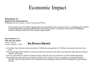 Economic Impact Philadelphia, PA Regional arts fund proposed Philadelphia Business Journal - by Peter Van Allen Staff Writer In the region, arts-and-culture organizations are considered a key economic driver, contributing $1.3 billion in annual spending, sustaining 40,000 jobs and fueling tourism, according to the Greater Philadelphia Cultural Alliance, which has 360 member organizations.  San Francisco, CA  Why the arts matter James E. Canales Tuesday, February 3, 2009 -- In the Bay Area, the arts create more than 31,000 jobs and generate $1.2 billion in economic activity every year. -- The arts produce $105 million in local and state tax revenue for the Bay Area (far more than the government spends on the arts). -- Surveys report that 93 percent of parents believe that the arts are essential to a well-rounded education. -- Ten million new jobs in the next decade will be in the "creative class," according to economist Richard Florida. These are jobs that involve imagination and ingenuity which are best developed by experiencing the arts. 