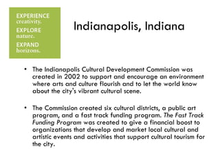 Indianapolis, Indiana The Indianapolis Cultural Development Commission was created in 2002 to support and encourage an environment where arts and culture flourish and to let the world know about the city's vibrant cultural scene. The Commission created six cultural districts, a public art program, and a fast track funding program.  The Fast Track Funding Program  was created to give a financial boost to organizations that develop and market local cultural and artistic events and activities that support cultural tourism for the city.  