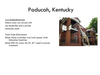 Paducah, Kentucky www.Paducaharts.com Historic area was revived with  city leadership and a private  community bank.  Tools: Code Enforcement Result: Home ownership: Live/work spaces. Artist Relocation Incentives Result: ROI. For every city $1, $11 spent in private investment 