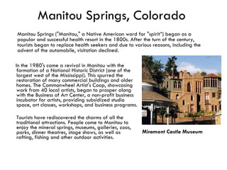 Manitou Springs, Colorado In the 1980's came a revival in Manitou with the formation of a National Historic District (one of the largest west of the Mississippi). This spurred the restoration of many commercial buildings and older homes. The Commonwheel Artist's Coop, showcasing work from 40 local artists, began to prosper along with the Business of Art Center, a non-profit business incubator for artists, providing subsidized studio space, art classes, workshops, and business programs.  Tourists have rediscovered the charms of all the traditional attractions. People come to Manitou to enjoy the mineral springs, museums, galleries, zoos, parks, dinner theatres, stage shows, as well as rafting, fishing and other outdoor activities. Manitou Springs ("Manitou," a Native American word for "spirit”) began as a popular and successful health resort in the 1800s. After the turn of the century, tourists began to replace health seekers and due to various reasons, including the advent of the automobile, visitation declined.  Miramont Castle Museum   