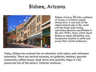 Bisbee, Arizona Bisbee, Arizona, 90 miles southeast of Tucson, is a historic copper mining town. It was once of the richest mineral sites in the world until the large scale mining operations became unprofitable in the mid 1970’s. Many artists found Bisbee an ideal,  attractive , and inexpensive location to settle and pursue their artistic endeavors.  Today, Bisbee has evolved into an attractive artist colony and retirement community. There are several museums, art galleries, theatres, gourmet restaurants, coffee houses, book stores and specialty shops in well-preserved turn of the century Victorian structures. 