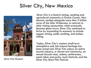 Silver City, New Mexico Silver City is a historic mining, ranching and agricultural community in Grants County, New Mexico, nestled alongside more than 3 million acres of the Gila Wilderness. In contrast to other mining communities which eventually became ghost towns, Silver City continued to thrive by expanding its economy to include copper mining, cattle ranching, and lumber milling.  Today, Silver City’s western small-town atmosphere and rich cultural heritage has been preserved. Silver City enjoys an active tourism industry, a vibrant arts community, an annual bicycle race, rodeos, conferences, scenic lakes and parks, music festivals, and the Silver City Short Film Festival.  Silver City Museum 
