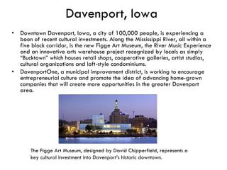 Davenport, Iowa Downtown Davenport, Iowa, a city of 100,000 people, is experiencing a boon of recent cultural investments. Along the Mississippi River, all within a five block corridor, is the new Figge Art Museum, the River Music Experience and an innovative arts warehouse project recognized by locals as simply “Bucktown” which houses retail shops, cooperative galleries, artist studios, cultural organizations and loft-style condominiums.  DavenportOne, a municipal improvement district, is working to encourage entrepreneurial culture and promote the idea of advancing home-grown companies that will create more opportunities in the greater Davenport area. The Figge Art Museum, designed by David Chipperfield, represents a key cultural investment into Davenport’s historic downtown.  