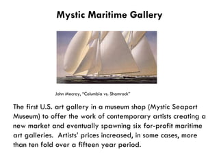Mystic Maritime Gallery John Mecray, “ Columbia vs. Shamrock” The first U.S. art gallery in a museum shop (Mystic Seaport Museum) to offer the work of contemporary artists creating a new market and eventually spawning six for-profit maritime art galleries.  Artists’ prices increased, in some cases, more than ten fold over a fifteen year period. 