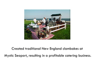 Created traditional New England clambakes at  Mystic Seaport, resulting in a profitable catering business. 