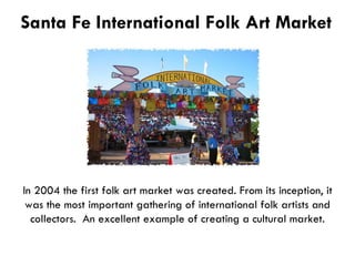 Santa Fe International Folk Art Market In 2004 the first folk art market was created. From its inception, it was the most important gathering of international folk artists and collectors.  An excellent example of creating a cultural market. 