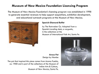 Museum of New Mexico Foundation Licensing Program The Museum of New Mexico Foundation’s licensing program was established in 1998  to generate essential revenues to help support acquisitions, exhibition development,  and educational outreach programs at the Museum of New Mexico.  Spanish Diamond Buffet   by The Romweber Co. Adapted from a  Spanish traveling desk, a  vargueño ,  in the collections at the  Museum of International Folk Art, Santa Fe. Arrow Pot Design by Nambe The pot that inspired this piece comes from Acoma Pueblo, ca. 1900 and is part of the collections of the Museum of Indian Arts & Culture,  Museum of New Mexico, Santa Fe. 