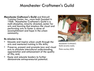 Manchester Craftsmen’s Guild Manchester Craftsmen's Guild  and Bidwell Training Center, Inc., were both founded in 1968.  Manchester Craftsmen's Guild is a multi-discipline, minority directed, center for arts and learning that employs the visual and performing arts to foster a sense of accomplishment and hope in the urban community.  Its mission is to:  Educate and inspire urban youth through the arts and mentored training in life skills;  Preserve, present and promote jazz and visual arts to stimulate intercultural understanding, appreciation and enhancement of the quality of life; and,  Equip and educate leaders to further demonstrate entrepreneurial potential.  Manchester Craftsmen's Guild ceramics studio.  Photo courtesy MCG  