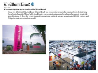 09/11/2008  Controversial deal keeps Art Basel in Miami Beach Since it’s debut in 2002, Art Basel Miami Beach has become the center of a massive festival stretching from South Beach to Miami’s Design District, encompassing dozens of smaller galleries and street-side art exhibitions. A draw for celebrities and international media, it attracts an estimated 40,000 visitors and 210 galleries from around the world 