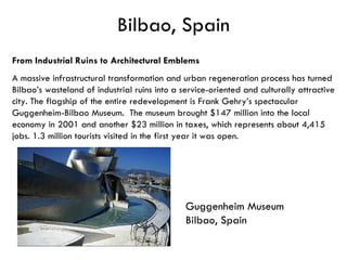 Bilbao, Spain Guggenheim Museum  Bilbao, Spain  From Industrial Ruins to Architectural Emblems   A massive infrastructural transformation and urban regeneration process has turned Bilbao’s wasteland of industrial ruins into a service-oriented and culturally attractive city. The flagship of the entire redevelopment is Frank Gehry’s spectacular Guggenheim-Bilbao Museum.  The museum brought $147 million into the local economy in 2001 and another $23 million in taxes, which represents about 4,415 jobs. 1.3 million tourists visited in the first year it was open. 