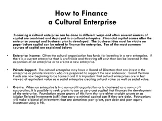 How to Finance  a Cultural Enterprise Financing a cultural enterprise can be done in different ways and often several sources of capital are combined and deployed in a cultural enterprise.  Financial capital comes after the enterprise concept and business plan is developed.  The business idea must be viable on paper before capital can be raised to finance the enterprise.  Ten of the most common sources of capital are explained below: Enterprise Income :  Often the cultural organization has funds for investing in a new enterprise.  If there is a current enterprise that is profitable and throwing off cash that can be invested in the expansion of an enterprise or to create a new enterprise. Private Support :  The cultural enterprise may have a Board of Directors that can invest in the enterprise or private investors who are prepared to support the new endeavor.  Social Venture Funds are now beginning to be formed and it is important that cultural enterprises are in fact viewed of equivalent value as a social enterprise creating cultural value as well as social value. Grants :  When an enterprise is in a non-profit organization or is chartered as a non-profit corporation, it is possible to seek grants to use as zero-cost capital that finances the development of the enterprise.  Foundations make grants of this form that are either straight grants or as Mission Related Investments (MRI) that carry a minimal capital cost if they are debt.  Foundations will make a blend of investments that are sometimes part grant, part debt and part equity investment using a PRI. 