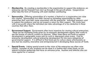 Membership :  By creating a membership in the organization to support the endeavor, an enterprise can be financed from start up through to the growth phase.  Cooperatives often take this form of financing with each member contributing.  Sponsorship :  Offering sponsorships of a market, a festival or a cooperative can raise new capital.  Sponsorships are often viewed as marketing opportunities by other enterprises that want their name associated with the enterprise.  Individual sponsors want to support the endeavor and do not expect a return for their support.  This works best with a non-profit where the individual can take advantage of a tax deduction in those countries that allow them.  Government Support :  Governments often have incentives for starting cultural enterprises.  These can be marketing funds given by an economic development agency that wants to see the income of cultural workers to improve.  Other times there are funds to support development in geographic areas such as rural or depressed urban areas.  Cast as enterprise development, cultural enterprise development fits into more categories of governmental support.  It is difficult to find funds just for culture alone unfortunately so one must be creative, innovative and entrepreneurial in developing these sources of funds. Special Events :  Linking special events to the vision of the enterprise can often raise capital.  Launches of new products can be done in a fashion that raises funds, as can special invitation gatherings that have an entrance price.  Auctions and lotteries also can raise capital for a venture. 