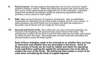 8. Passive Income :  Owning property that generates rent can be a source of regular capital to finance a venture.  Rather than selling the property, the rental income can be a source of the capital needed to begin the new or next enterprise.  Investment income from dividends and interest, should the sponsoring organization hold a portfolio, is also a source of fresh capital. 9. Debt :  Debt can be in the form of a bank or private loan.  Also, an established organization of substantial size can float bonds to finance part of a new venture.  In some economies, non-profit bonds are tax exempt, that gives the enterprise a favorable rate of interest and tax breaks for the investor. 10. Personal and Family Funds :  More often than not, micro and small enterprises are financed at the beginning with personal funds and/or those of the family.  The entrepreneur’s passion for the vision is such that initial steps must be taken and created for others to join in the vision.  The entrepreneur not only invests time and talent, but personal funds to create the initial capital.  Each of these strategies needs to be screened as to whether they are long or short-term and whether they are renewable in the future.  Some of these sources of funds can be used for capital and others for operating funds and before seeking the capital the entrepreneur has to be able to explain the uses of the funds.  The following chart creates a screen to be used when considering the kinds of capital required. 