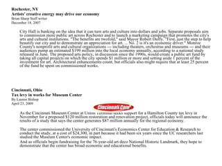 Rochester, NY Artists' creative energy may drive our economy  Brian Sharp Staff writer  December 18, 2007  City Hall is banking on the idea that it can turn arts and culture into dollars and jobs. Separate proposals aim to commission more public art across Rochester and to launch a marketing campaign that promotes the city's arts and cultural institutions. "The benefits are twofold," said Mayor Robert Duffy. "First, just the step to help beautify our city and to demonstrate an appreciation for art. ... No. 2 is it's an economic driver." Monroe County's nonprofit arts and cultural organizations --- including theaters, orchestras and museums --- and their audiences pump an estimated $199 million into the local economy annually, according to a national study released in June. The proposed arts policy, in discussion since the 1990s, would create a public art fund by taking all capital projects on which the city spends $1 million or more and setting aside 1 percent of the investment for art. Architectural enhancements count, but officials also might require that at least 25 percent of the fund be spent on commissioned works.  Cincinnati, Ohio Tax levy in works for Museum Center By Lauren Bishop April 23, 2009 As the Cincinnati Museum Center at Union Terminal seeks support for a Hamilton County tax levy in November for a proposed $120 million restoration and renovation project, officials today will announce the results of a study that says the center generates $87 million annually for the regional economy. The center commissioned the University of Cincinnati's Economics Center for Education & Research to conduct the study, at a cost of $24,300, in part because it had been six years since the UC researchers last studied the Museum Center's economic impact. And as officials begin fundraising for the 76-year-old art deco National Historic Landmark, they hope to demonstrate that the center has broad economic and educational benefits. 