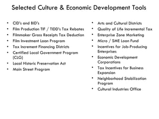 Selected Culture & Economic Development Tools CID’s and BID’s Film Production TIF / TIDD’s Tax Rebates Filmmaker Gross Receipts Tax Deduction Film Investment Loan Program Tax Increment Financing Districts Certified Local Government Program (CLG) Local Historic Preservation Act Main Street Program Arts and Cultural Districts Quality of Life Incremental Tax Enterprise Zone Marketing Micro / SME Loan Fund Incentives for Job-Producing Enterprises Economic Development Corporations Tax Incentives for Business Expansion Neighborhood Stabilization Program Cultural Industries Office 