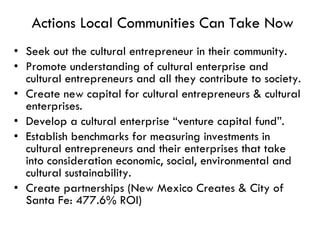 Actions Local Communities Can Take Now Seek out the cultural entrepreneur in their community. Promote understanding of cultural enterprise and cultural entrepreneurs and all they contribute to society. Create new capital for cultural entrepreneurs & cultural enterprises. Develop a cultural enterprise “venture capital fund”. Establish benchmarks for measuring investments in cultural entrepreneurs and their enterprises that take into consideration economic, social, environmental and cultural sustainability. Create partnerships (New Mexico Creates & City of Santa Fe: 477.6% ROI) 