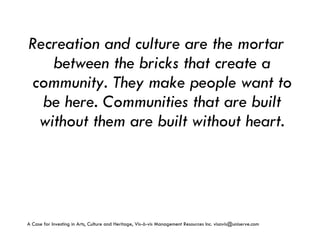 Recreation and culture are the mortar between the bricks that create a community. They make people want to be here. Communities that are built without them are built without heart. A Case for Investing in Arts, Culture and Heritage,  Vis-à-vis Management Resources Inc. visavis@uniserve.com 