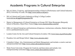 Academic Programs in Cultural Enterprise MA in Culture, Creativity, and Entrepreneurship at School of Performance and Cultural Industries (PCI), University of Leeds, UK ( http://www.leeds.ac.uk/paci/) MA in Cultural and Creative Industries at King’s College London ( www.kcl.ac.uk/pgp06/programme/80) Master in Management of Cultural Enterprises at Groupe ESC Dijon Bourgogne (Burgundy School of Business, Dijon-Paris, France) ( http://www.mastereculture.com/en) MBA in Cultural Enterprises and Institutions (Empresas e instituciones culturales, Madrid, Spain) (www.santillanaformacion.com) London Centre for the Arts and Cultural Enterprise (London, UK) ( www.lcace.org.uk/home.php) Pasadena Arts and Design School  ( http://www.artcenter.edu/) Columbia College: Arts, Entertainment and Media Management, and includes a creative and arts entrepreneurship track ( http://www.colum.edu/academics/aemm) Wake Forest University: Program for Creativity and Innovation and includes Arts Entrepreneurship curriculum ( http://www.colum.edu/academics/aemm / )   