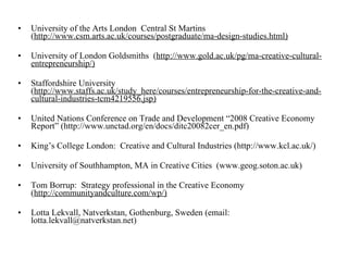University of the Arts London  Central St Martins  ( http://www.csm.arts.ac.uk/courses/postgraduate/ma-design-studies.html) University of London Goldsmiths  ( http://www.gold.ac.uk/pg/ma-creative-cultural-entrepreneurship/) Staffordshire University  ( http://www.staffs.ac.uk/study_here/courses/entrepreneurship-for-the-creative-and-cultural-industries-tcm4219556.jsp) United Nations Conference on Trade and Development “2008 Creative Economy Report” (http://www.unctad.org/en/docs/ditc20082cer_en.pdf) King’s College London:  Creative and Cultural Industries (http://www.kcl.ac.uk/) University of Southhampton, MA in Creative Cities  (www.geog.soton.ac.uk) Tom Borrup:  Strategy professional in the Creative Economy ( http://communityandculture.com/wp/) Lotta Lekvall, Natverkstan, Gothenburg, Sweden (email: lotta.lekvall@natverkstan.net) 