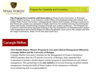 The Program for Creativity and Innovation  at Wake Forest University, in Winston-Salem, North Carolina,  is an initiative of the Office of Entrepreneurship and Liberal Arts within Wake Forest University’s undergraduate Liberal Arts College. It brings creativity to the liberal arts campus as a program of study and focus for student citizens envisioning the future and faculty transforming research through new creative pathways. The Program for Creativity and Innovation has been helping to lay the foundations of entrepreneurial studies with imagination and to build bridges to other disciplinary areas across the campus and into the larger community. (http://www.wfu.edu/creativity/) First Double-Degree Masters Program in Arts and Cultural Management Offered by Carnegie Mellon and the University of Bologna Carnegie Mellon University’s Institute for the Management of Creative Enterprises (IMCE) member from the US and the University of Bologna, Italy expanded their cooperation to include a double-degree masters program in international arts and cultural management. This partnership is the  only initiative  of its kind focusing on global cultural management, honing the skills of future leaders of arts institutions worldwide.  (www.artsnet.org and www.gioca.unibo.it) 