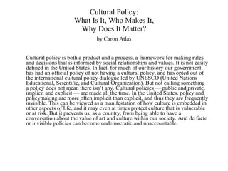 Cultural Policy: What Is It, Who Makes It, Why Does It Matter? by Caron Atlas Cultural policy is both a product and a process, a framework for making rules and decisions that is informed by social relationships and values. It is not easily defined in the United States. In fact, for much of our history our government has had an official policy of not having a cultural policy, and has opted out of the international cultural policy dialogue led by UNESCO (United Nations Educational, Scientific, and Cultural Organization). But not calling something a policy does not mean there isn’t any. Cultural policies — public and private, implicit and explicit — are made all the time. In the United States, policy and policymaking are more often implicit than explicit, and thus they are frequently invisible. This can be viewed as a manifestation of how culture is embedded in other aspects of life, and it may even at times protect culture that is vulnerable or at risk. But it prevents us, as a country, from being able to have a conversation about the value of art and culture within our society. And de facto or invisible policies can become undemocratic and unaccountable. 