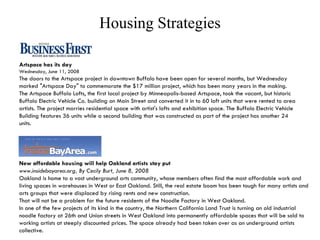Housing Strategies Artspace has its day  Wednesday, June 11, 2008 The doors to the Artspace project in downtown Buffalo have been open for several months, but Wednesday marked "Artspace Day" to commemorate the $17 million project, which has been many years in the making.  The Artspace Buffalo Lofts, the first local project by Minneapolis-based Artspace, took the vacant, but historic Buffalo Electric Vehicle Co. building on Main Street and converted it in to 60 loft units that were rented to area artists. The project marries residential space with artist's lofts and exhibition space. The Buffalo Electric Vehicle Building features 36 units while a second building that was constructed as part of the project has another 24 units.  New affordable housing will help Oakland artists stay put www.insidebayarea.org, By Cecily Burt, June 8, 2008 Oakland is home to a vast underground arts community, whose members often find the most affordable work and living spaces in warehouses in West or East Oakland. Still, the real estate boom has been tough for many artists and arts groups that were displaced by rising rents and new construction.  That will not be a problem for the future residents of the Noodle Factory in West Oakland.  In one of the few projects of its kind in the country, the Northern California Land Trust is turning an old industrial noodle factory at 26th and Union streets in West Oakland into permanently affordable spaces that will be sold to working artists at steeply discounted prices. The space already had been taken over as an underground artists collective.  