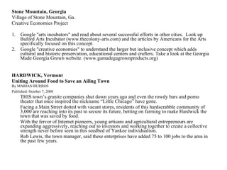 Stone Mountain, Georgia   Village of Stone Mountain, Ga. Creative Economies Project 1.    Google "arts incubators" and read about several successful efforts in other cities.  Look up Buford Arts Incubator (www.thecolony-arts.com) and the articles by Americans for the Arts specifically focused on this concept. 2.    Google "creative economies" to understand the larger but inclusive concept which adds cultural and historic preservation, educational centers and crafters. Take a look at the Georgia Made Georgia Grown website. (www.gamadegagrownproducts.org) HARDWICK, Vermont Uniting Around Food to Save an Ailing Town  By MARIAN BURROS Published: October 7, 2008   THIS town’s granite companies shut down years ago and even the rowdy bars and porno theater that once inspired the nickname “Little Chicago” have gone. Facing a Main Street dotted with vacant stores, residents of this hardscrabble community of 3,000 are reaching into its past to secure its future, betting on farming to make Hardwick the town that was saved by food.  With the fervor of Internet pioneers, young artisans and agricultural entrepreneurs are expanding aggressively, reaching out to investors and working together to create a collective strength never before seen in this seedbed of Yankee individualism. Rob Lewis, the town manager, said these enterprises have added 75 to 100 jobs to the area in the past few years.   