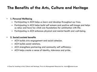 The Benefits of the Arts, Culture and Heritage 1.   Personal Wellbeing Participating in ACH helps us learn and develop throughout our lives. Participating in ACH helps build self esteem and positive self-image and helps us relax and have fun which are foundations for satisfaction with life. Participating in ACH enhances physical and mental health and well-being. 2.   Social/societal benefits ACH builds civic engagement and social cohesion. ACH builds social relations. ACH strengthens partnering and community self sufficiency. ACH helps create a sense of identity, tolerance and pride. A Case for Investing in Arts, Culture and Heritage,  Vis-à-vis Management Resources Inc. visavis@uniserve.com 