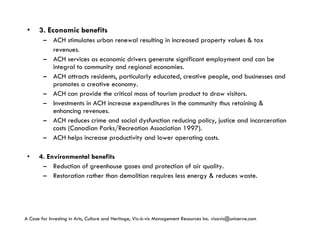 3. Economic benefits ACH stimulates urban renewal resulting in increased property values & tax revenues. ACH services as economic drivers generate significant employment and can be integral to community and regional economies. ACH attracts residents, particularly educated, creative people, and businesses and promotes a creative economy. ACH can provide the critical mass of tourism product to draw visitors. Investments in ACH increase expenditures in the community thus retaining & enhancing revenues. ACH reduces crime and social dysfunction reducing policy, justice and incarceration costs (Canadian Parks/Recreation Association 1997). ACH helps increase productivity and lower operating costs. 4. Environmental benefits Reduction of greenhouse gases and protection of air quality. Restoration rather than demolition requires less energy & reduces waste. A Case for Investing in Arts, Culture and Heritage,  Vis-à-vis Management Resources Inc. visavis@uniserve.com 