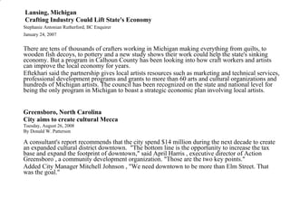   Lansing, Michigan   Crafting Industry Could Lift State's Economy    Stephanie Antonian Rutherford, BC Enquirer  January 24, 2007   There are tens of thousands of crafters working in Michigan making everything from quilts, to wooden fish decoys, to pottery and a new study shows their work could help the state's sinking economy. But a program in Calhoun County has been looking into how craft workers and artists can improve the local economy for years.            Eftekhari said the partnership gives local artists resources such as marketing and technical services, professional development programs and grants to more than 60 arts and cultural organizations and hundreds of Michigan artists. The council has been recognized on the state and national level for being the only program in Michigan to boast a strategic economic plan involving local artists.  Greensboro, North Carolina   City aims to create cultural Mecca Tuesday, August 26, 2008 By Donald W. Patterson  A consultant's report recommends that the city spend $14 million during the next decade to create an expanded cultural district downtown.  "The bottom line is the opportunity to increase the tax base and expand the footprint of downtown," said April Harris , executive director of Action Greensboro , a community development organization. "Those are the two key points." Added City Manager Mitchell Johnson , "We need downtown to be more than Elm Street. That was the goal." 