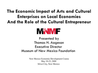 The Economic Impact of Arts and Cultural
     Enterprises on Local Economies
And the Role of the Cultural Entrepreneur
                              


                 Presented by
              Thomas H. Aageson
              Executive Director
       Museum of New Mexico Foundation  
           New Mexico Economic Development Course
                      May 18-23, 2008
                  Silver City, New Mexico
 