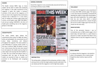 GENERAL OVERVIEW:
HEADER:
                                                  Overall the magazine is very conventionally coloured and laid out as
The header conveys NME’s logo, so many
                                                  according to previous issues of NME.                                      THE LAYOUT:
readers will be able to realise who produced
the magazine, it also adds consistency to the                                                                               The layout of the magazine is very conventional
magazine. It gives the reader a constant                                                                                    to many other NME contents pages. The layout
reminder of the name of the magazine so if                                                                                  is very clear because everything is sectioned off
they are new to the magazine they could easily                                                                              allowing the reader to know what story/caption
research into it. Moreover it is a very clever                                                                              goes with what header/title. The content page
way of making the contents page young and                                                                                   only has one main story which is clearly
current, as the header reads ‘NME THIS WEEK’                                                                                sectioned and expressed this is shown through
and not just reading ‘CONTENTS’, this form of                                                                               the use of no other images apart from the ones
header gives something new to the magazine,                                                                                 chosen for the main story.
giving it a new edge.
                                                                                                                            MAIN FEATURES:

                                                                                                                            One of the persistent features I see to
COLOUR PALETTE:                                                                                                             consistently occur on NME content pages is the
                                                                                                                            band index, the band index is a useful feature
The colour palette again follows the                                                                                        because if a reader saw bands they liked it may
conventional house colours of NME red, black,                                                                               influence them to buy the magazine to look up
white and yellow/gold, the conventional use of                                                                              on it.
colour keeps consistency and follows
throughout the magazine. The colour palette is
used effectively to contrast certain words in
this case, it enforces ‘NME This Week’ to stand
out. It also ensures that the main story stands
out and captures the readers eye by using the                                                                              SOCIAL GROUPS:
colour black and ensuring that the headline is
in bold. The use of bold and vibrant colour is                                                                             It is obvious that this magazine is not aimed at
associated with the type of life-style the                                                                                 urban or the pop genre, this is clearly shown
readers are assumed to have, as readers are        WRITING STYLE:                                                          though the colour scheme, layout and the
assumed to be flamboyant and out-going                                                                                     images.
people.                                            The writing style is colloquial to the social group, written in slang
                                                   and easy terms so that the target audience would understand. You
                                                   can clearly see that this magazine is not for high brow readers.
 