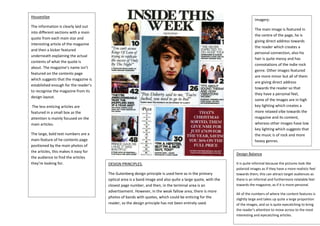 Housestlye
The information is clearly laid out
into different sections with a main
quote from each main star and
interesting article of the magazine
and then a kicker featured
underneath explaining the actual
contents of what the quote is
about. The magazine’s name isn’t
featured on the contents page
which suggests that the magazine is
established enough for the reader’s
to recognise the magazine from its
design layout.
The less enticing articles are
featured in a small box as the
attention is mainly focused on the
main articles.
The large, bold text numbers are a
main feature of he contents page
positioned by the main photos of
the articles, this makes it easy for
the audience to find the articles
they’re looking for.
Imagery:
The main image is featured in
the centre of the page, he is
giving direct address towards
the reader which creates a
personal connection, also his
hair is quite messy and has
connotations of the indie rock
genre. Other images featured
are more minor but all of them
are giving direct address
towards the reader so that
they have a personal feel,
some of the images are in high
key lighting which creates a
more relaxed vibe towards the
magazine and its content,
whereas other images have low
key lighting which suggests that
the music is of rock and more
heavy genres.
Design Balance
It is quite informal because the pictures look like
polaroid images as if they have a more realistic feel
towards them, this can attract target audiences as
there is an informal and furthermore relatable feel
towards the magazine, as if it is more personal.
All of the numbers of where the content features is
slightly large and takes up quite a large proportion
of the images, and so is quite eyecatching to bring
the reader’s attention to move across to the most
interesting and eyecatching articles.
DESIGN PRINCIPLES.
The Gutenberg design principle is used here as in the primary
optical area is a band image and also quite a large quote, with the
closest page number, and then, in the terminal area is an
advertisement. However, in the weak fallow area, there is more
photos of bands with quotes, which could be enticing for the
reader, so the design principle has not been entirely used.
 