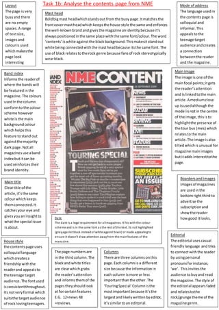 Task 1b: Analyse the contents page from NME 
Rule of thirds 
the page is laid out 
using the rule of 
thirds, this follows 
the conventions of 
magazine contents 
page. It adds interest 
to the page and 
makes sure key 
elements are seen. 
Boarders and images 
Images of magazines 
are used in the 
bottom right third to 
advertise the 
subscription and 
show the reader 
how good it looks. 
Mast head 
Bold big mast head which stands out from the busy page. It matches the 
front cover mast head which keeps the house style the same and enforces 
the well-known brand and gives the magazine an identity because it’s 
always positioned in the same place with the same font/colour. The word 
‘contents’ is white against the black background. This makesit stand out 
while being connected with the mast head because its the same font. The 
use of black relates to the rock genre because fans of rock stereotypically 
wear black. 
Layout 
The page is very 
busy and there 
are no empty 
spaces. A range 
of text size, 
images and 
colour is used 
which makes the 
page look 
interesting 
B and index 
Informs the reader of 
where the bands will 
be featured in the 
magazine. The colours 
used in the column 
conform to the colour 
scheme however 
white is the main 
background colour 
which helps this 
feature to stand out 
against the majority 
dark page. Not all 
magazines use a band 
index but it can be 
used reinforces their 
brand identity. 
Main title 
Clear title of the 
article, it’s the same 
colour which keeps 
them connected. It 
catches your eye and 
gives you an insight to 
what the special issue 
is about. 
Mode of address 
The language used in 
the contents page is 
colloquial and 
informal. This 
appeals to the 
teenage target 
audience and creates 
a connection 
between the reader 
and the magazine. 
House style 
the contents page uses 
colloquial language 
which creates a 
friendship with the 
reader and appeals to 
the teenage target 
audience. The font used 
is consistent throughout. 
Its not very formal which 
suits the target audience 
of rock loving teenagers. 
Columns 
There are three columns on this 
page. Each column is a different 
size because the information in 
each column is more or less 
important than the other. The 
‘Touring Special’ Column is the 
most important because it’s the 
largest and likely written by editor, 
it’s similar to an editorial. 
Main Image 
The image is one of the 
main focal points; it gets 
the reader’s attention 
and is linked to the main 
article. A medium close 
up is used although the 
model is not in the centre 
of the image, this is to 
highlight the presence of 
the tour bus (mes) which 
relates to the main 
article. The image is also 
tilted which is unusual for 
magazine main images 
but it adds interest to the 
page. 
Date 
The date is a legal requirement for all magazines. It fits with the colour 
s cheme and is in the same font as the rest of the text. Its not highlighted 
(grey against black instead of white against black) or made appealing to 
e ns ure i t doesn’t draw attention away from the main features of the 
magazine. 
Editorial 
The editorial uses casual 
friendly language and tries 
to connect with the reader 
by using personal 
pronouns for instance; 
‘we’. This invites the 
audience to buy and read 
the magazine. The style of 
the editorial appears faded 
and relates to the 
rock/grunge theme of the 
magazine genre. 
The page numbers are 
in the third column. The 
black and white titles 
are clear which grabs 
the reader’s attention 
and informs them of the 
pages they should look 
at for certain features 
E.G. 12=news 48 
=reviews. 
