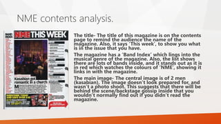 NME contents analysis. 
The title- The title of this magazine is on the contents 
page to remind the audience the name of the 
magazine. Also, it says ‘This week’, to show you what 
is in the issue that you have. 
The magazine has a ‘Band Index’ which lings into the 
musical genre of the magazine. Also, the list shows 
there are lots of bands inside, and it stands out as it is 
in red which watches the colours of ‘NME’, showing it 
links in with the magazine. 
The main image- The central image is of 2 men 
(kasabian). The image doesn’t look prepared for, and 
wasn’t a photo shoot. This suggests that there will be 
behind the scene/backstage gossip inside that you 
wouldn’t normally find out if you didn’t read the 
magazine. 
 