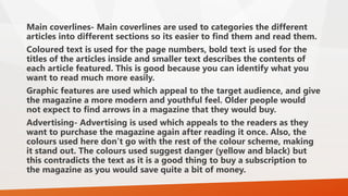 Main coverlines- Main coverlines are used to categories the different 
articles into different sections so its easier to find them and read them. 
Coloured text is used for the page numbers, bold text is used for the 
titles of the articles inside and smaller text describes the contents of 
each article featured. This is good because you can identify what you 
want to read much more easily. 
Graphic features are used which appeal to the target audience, and give 
the magazine a more modern and youthful feel. Older people would 
not expect to find arrows in a magazine that they would buy. 
Advertising- Advertising is used which appeals to the readers as they 
want to purchase the magazine again after reading it once. Also, the 
colours used here don’t go with the rest of the colour scheme, making 
it stand out. The colours used suggest danger (yellow and black) but 
this contradicts the text as it is a good thing to buy a subscription to 
the magazine as you would save quite a bit of money. 
