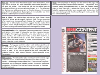 Masthead/Heading – The masthead of the contents page covers the centre
and right third of the page. It features the logo of the magazine, to create
branding for the magazine, and also the same colour scheme, as well to
create branding. The word ‘contents’ takes up most of the masthead, in
white , bold font which stands out on the black background. By using
theses colours for these purposes, it creates a stereotypically masculine
feel to it, because its dark and sharp.
Image – The only image on the page is in the centre of the page, and
features a mid shot of a woman next to a tour bus. The picture is at an
slight tilt, making the image look as if it is an image that has been placed
down on top of the article. It adds to the theme of being on tour, as it
looks like a polaroid, which the teens use quite a lot. It also shows the
tour bus in the background, therefore anchorage is created, as it is the
tour edition of the magazine.
Date Line – The date line of the contents page is under the masthead, in the
right third of the page. It is in the same font as the masthead, however, it is
not bold and smaller. This means that the date line blends into the
masthead, and there is not much attention brought to it. This is because
the dateline may not be as important as the other things on the contents
page, for the target audience. By doing this, it means that the rest of the
features can be larger and have more attention.
Rule of Thirds – The page has been split up into thirds. There is three
columns of writing, with an image in the centre third. This is a convention
of all magazines, as it creates a flow in the page that is easy for the eyes to
follow and by following this convention, suggests that the reader of the
magazine are not of high intelligence, as by not following the rule of thirds
can make the magazine contents page more confusing for the reader.
Editors Letter - The editors letter is the main feature of the contents page,
as the colours used are the inverse of the other parts of the magazine,
which is a black background with a white font. It features witty comments
about what is in the magazine, and page numbers. This is used as a feature
that explains the theme of the issue, and creates anchorage for the image
that has been used.
Language – The language used in the editors article is informal, with words
like ‘eh?’ and ‘ace’. This suggests that the magazine is aimed at a younger
audience, with a lower level of education, as the magazines language is
suited to them. It also suits the genre of pop music, and makes the
magazine aimed at a wider audience, because it is more accessible to read
for everyone.
 