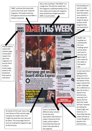 Also in the masthead, ‘THIS WEEK’ is in
                                                 a large font. This tells the reader that   Sub-headings are
            ‘NME’ continues the house style      the magazine is published weekly so if a   used to enable
            used on the front cover inside the   new reader was to open the magazine,       the reader to see
            magazine. This keeps continuity      they would know straight away that         what this week’s
            throughout and ensures that NME is   NME is issued weekly.                      issue contains. It
            always recognised.                                                              also allows the
                                                                                            reader to skip to
                                                                                            sections of the
                                                                                            magazine they
                                                                                            are interested in
                                                                                            easily.



                                                                                            Smaller sub-
                                                                                            headings are
                                                                                            used beneath
                                                                                            the main
A band index is
                                                                                            headings which
used on the
                                                                                            narrow down
contents page
                                                                                            each story in
so that when
                                                                                            this issue and
readers first
                                                                                            again make it
open they
                                                                                            even easier for
magazine, it is
                                                                                            the reader to
easy for them
                                                                                            find specific
to skip to
                                                                                            info.
certain pages
based on the                                                                                A main cover line is
band/artist                                                                                 highlighted by
they want to                                                                                being put into a
read about.                                                                                 large red arrow at
                                                                                            the bottom of the
                                                                                            page to attract the
                                                                                            reader. Although
                                                                                            this is effective in a
                                                                                            way, the arrow is
                                                                                            placed in the
                                                                                            terminal area,
                                                                                            meaning it isn’t
                                                                                            always the first
                                                                                            place the reader
                                                                                            will look. However,
                                                                                            by making the
                                                     Using a completely                     shape bright and
     An extract of the cover story is the                                                   stand out, it is
                                                     different colour scheme
     main feature of the contents page                                                      more likely that the
                                                     for the box with
     and gives the reader more of an
                                                     subscription information in            reader will look at
     insight into what the main story will                                                  it even though it is
                                                     makes it stand out to the
     be about. This encourages them to                                                      placed in the
                                                     reader, which makes it
     carry on reading the magazine to get
                                                     more likely that they will             terminal area.
     to the full story.
                                                     read it and subscribe to
                                                     the magazine.
 