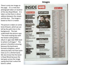 Images
There is only one image on
the page. It is a mid-shot
photograph taken on location
of the duo Royal Blood. It is
taken so that there is direct
address between the viewer
and the duo. The image is
boxed so that it is neater.
The picture is taken on some
kind of beach, which we can
tell by the palm tree in the
background. The text
underneath the picture says:
“The hard-rocking duo with
the fastest-selling debut
album in ages take NME back
to where it all began.” The
picture is therefore amusing
because the band were
formed in Brighton, which
obviously does not have palm
trees as it is a British band.
We also know that the band
is Royal Blood because the
text goes across the image
saying that that is what the
band is called.
 