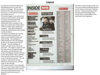 Layout
Our attention is directed towards the
Royal Blood article as it is the only
picture on the page. We can assume
that this is the cover story due to the
fact that it is in the Features section and
has a photo next to it.
The contents page is very uniform and
is split into three columns on the page.
This keeps everything extremely
organized and easy to find. It is
detailed with what is actually on the
pages, for example with reviews where
it tells the reader what is going to be
reviewed. It also differentiates the
reviews by underlining the titles of what
is being reviewed.
The sections are labeled via a red box
and white writing, except for the
Features section which is black with
white writing. The headings are
differentiated from the sub-headings,
by the use of a black box around the
headings. The sub-headings are
smaller and have no box, but are the
same font. This makes it easier to read
the titles and scan through the page.
Sub-sections are indicated by a red
arrow in the Regulars section (indicated
by the red box which makes it different
from the rest of column) and a black
arrow in the features section. The red
numbers in the band list are also
effective as they stand out, making it
easier to skim through.
The Features section is very noticeable
due to it’s entire colour scheme of black
and white, whereas the other sections
have red incorporated into them. This
draws the eye more because it’s
different.
The colour scheme of black, white and
red is very simple but effective because
a lot of colours can be seen to distract
the eye. It keeps everything unified
and means that everything is very
muted, which is quite different from
usual typical rock magazines.
 