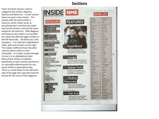 Sections
There are three sections used to
categorize the articles: Regulars,
features and Band List. In each section
there are quite a few articles. The
section with the least articles is
Features, which makes sense as
everything else is common per week.
Each of the articles is laid out the same
except for the band list. With Regulars
and Features the article is surrounded
by a black box with the page number on
the left hand side. The Band List is the
exception. It is ordered in alphabetical
order, with red numbers on the right.
This makes it different from the other
columns which makes it more
noticeable. It is easier to skim through
it since it is an alphabetical order.
None of the articles are labeled
specifically as cover articles and there is
no noticeable advertisement for any
social media or subscription data.
There is a small footer on the left hand
side of the page who says who took the
picture for the cover of the magazine.
 