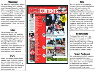 The Masthead is also shown again in
the contents page which is easily
recognisable and shows the branding
of the company, however it’s a lost
clearer on this page since there isn’t
a main image/cover line that grabs
your attention before you see it. Also
the white and black border that is
used in the masthead’s colour
scheme helps it stand out so that the
masthead doesn’t blend into the red
background.
The band index has a red
background like the title has which
could represent that this part of the
magazine is just as important as the
main title section of the magazine.
The page references are ordered
alphabetically rather then
numerically which makes it easier for
the reader to find their favourite
bands amongst the many other
bands featured in the magazine.
Several puffs are also used in/besides
the band index. The puffs in the index
give information about prizes that
readers are able to win while the puff
towards the left of the band index gives
information on how to save 20% on
your next issue of NME.
A picture of the editor and a few
words from him could be used to
make the magazine more real.
Rather then it just being something
just put together it shows someone
who worked on the magazine and
made it all happen giving some life
to the magazine they’ve created.
The title section of the magazine
contains the masthead (Talked about
on the left) and introduces the
section of the magazine this is in
white bold text to stand out (which is
the contents page). The date is also
displayed in a much smaller font
above the word ‘contents’ to show a
rough time slot of when the stories
of these bands came out since the
magazine would try to be up to date
with their information so you would
expect to read stories about what’s
happened in the last month.
The target audience for this magazine
would probably be for teenagers
(mainly males) who are lower/middle
class. These teens may be in a gothic
or mainstream type of social
group/lifestyle and would be mainly
interested in rock/metal music.
 